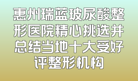 惠州瑞蓝玻尿酸整形医院精心挑选并总结当地十大受好评整形机构