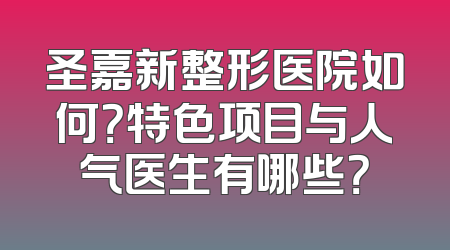 圣嘉新整形医院如何？特色项目与人气医生有哪些？