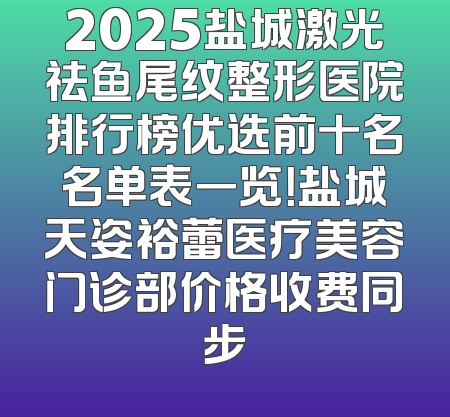 2025盐城激光祛鱼尾纹整形医院排行榜优选前十名名单表一览！盐城天姿裕蕾医疗美容门诊部价格收费同步