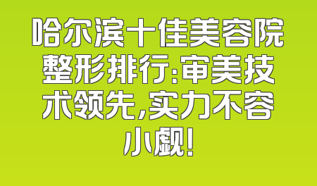 哈尔滨十佳美容院整形排行：审美技术领先，实力不容小觑！