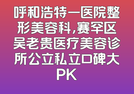 呼和浩特一医院整形美容科，赛罕区吴老贵医疗美容诊所公立私立口碑大PK