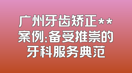 广州牙齿矫正**案例：备受推崇的牙科服务典范