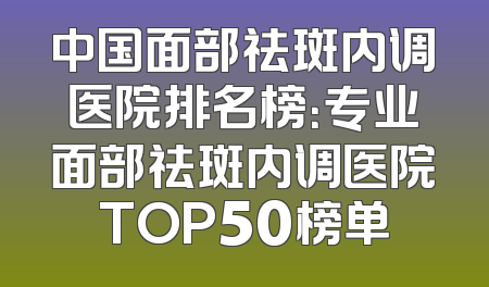 中国面部祛斑内调医院排名榜：专业面部祛斑内调医院TOP50榜单