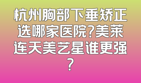 杭州胸部下垂矫正选哪家医院？美莱连天美艺星谁更强？