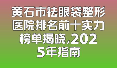 黄石市祛眼袋整形医院排名前十实力榜单揭晓，2025年指南
