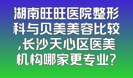 湖南旺旺医院整形科与贝美美容比较，长沙天心区医美机构哪家更专业？