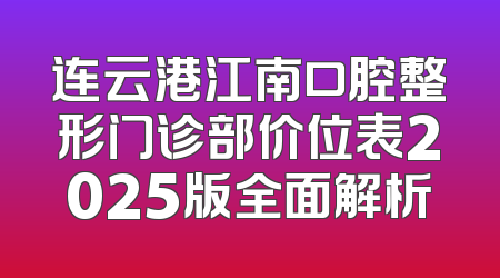 连云港江南口腔整形门诊部价位表2025版全面解析