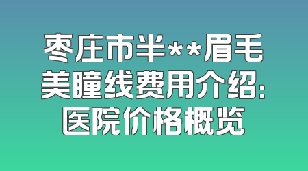枣庄市半**眉毛美瞳线费用介绍：医院价格概览