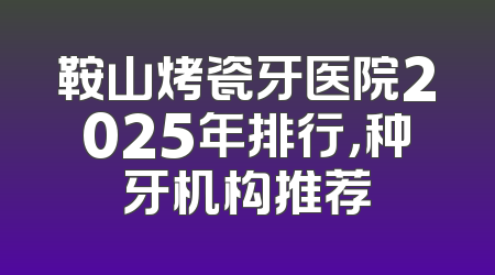鞍山烤瓷牙医院2025年排行，种牙机构推荐