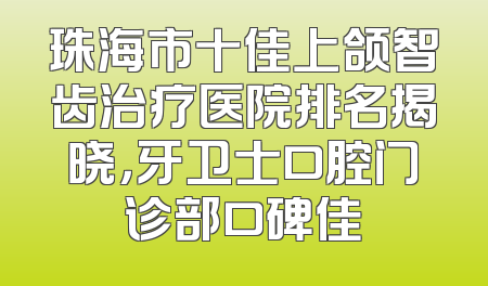 珠海市十佳上颌智齿治疗医院排名揭晓，牙卫士口腔门诊部口碑佳