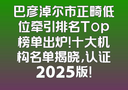 巴彦淖尔市正畸低位牵引排名Top榜单出炉！十大机构名单揭晓，认证2025版！
