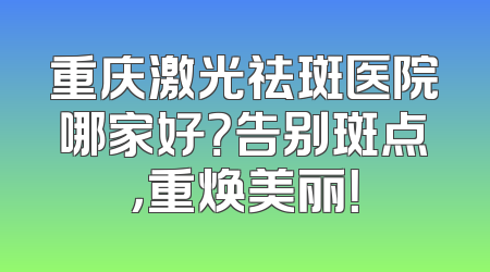 重庆激光祛斑医院哪家好？告别斑点，重焕美丽！