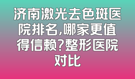 济南激光去色斑医院排名，哪家更值得信赖？整形医院对比