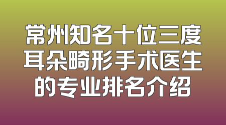 常州知名十位三度耳朵畸形手术医生的专业排名介绍