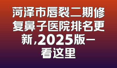 菏泽市唇裂二期修复鼻子医院排名更新，2025版_看这里