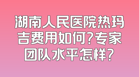 湖南人民医院热玛吉费用如何？专家团队水平怎样？