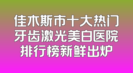 佳木斯市十大热门牙齿激光美白医院排行榜新鲜出炉