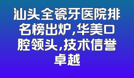 汕头全瓷牙医院排名榜出炉，华美口腔领头，技术信誉卓越