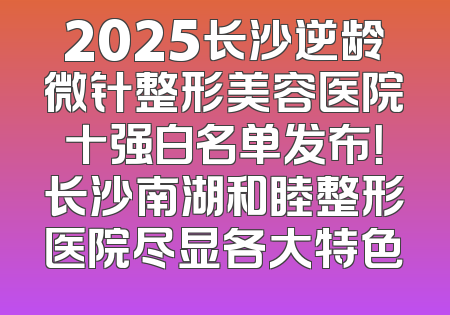 2025长沙逆龄微针整形美容医院十强白名单发布！长沙南湖和睦整形医院尽显各大特色