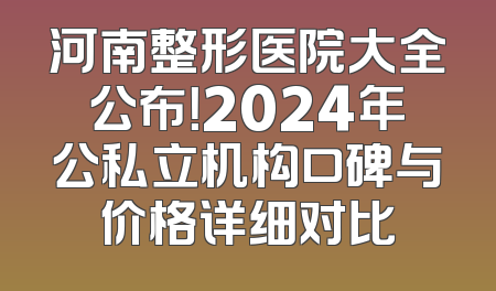 河南整形医院大全公布！2024年公私立机构口碑与价格详细对比