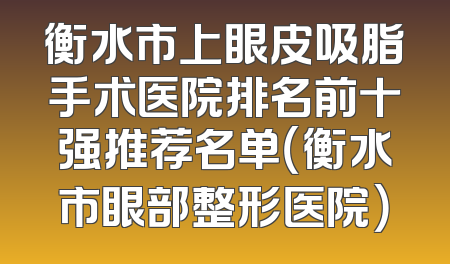 衡水市上眼皮吸脂手术医院排名前十强推荐名单（衡水市眼部整形医院）