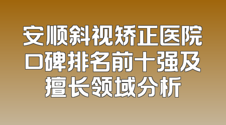 安顺斜视矫正医院口碑排名前十强及擅长领域分析
