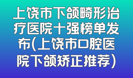 上饶市下颌畸形治疗医院十强榜单发布（上饶市口腔医院下颌矫正推荐）