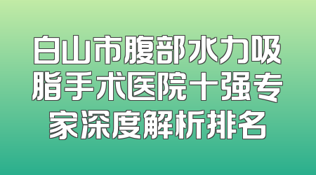 白山市腹部水力吸脂手术医院十强专家深度解析排名