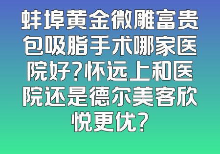 蚌埠黄金微雕富贵包吸脂手术哪家医院好？怀远上和医院还是德尔美客欣悦更优？