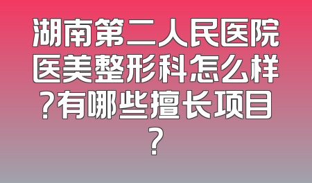 湖南第二人民医院医美整形科怎么样？有哪些擅长项目？