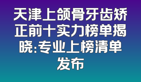 天津上颌骨牙齿矫正前十实力榜单揭晓：专业上榜清单发布
