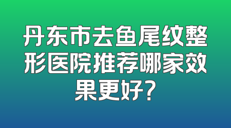 丹东市去鱼尾纹整形医院推荐哪家效果更好？