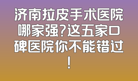 济南拉皮手术医院哪家强？这五家口碑医院你不能错过！