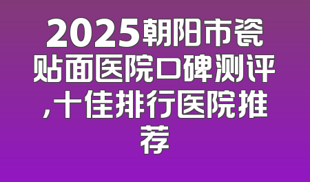 2025朝阳市瓷贴面医院口碑测评，十佳排行医院推荐