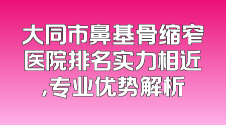 大同市鼻基骨缩窄医院排名实力相近，专业优势解析