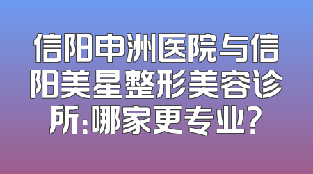信阳申洲医院与信阳美星整形美容诊所：哪家更专业？