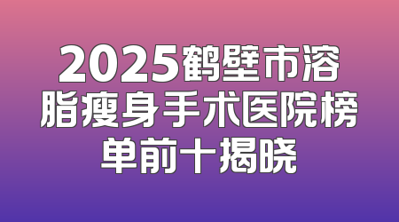 2025鹤壁市溶脂瘦身手术医院榜单前十揭晓