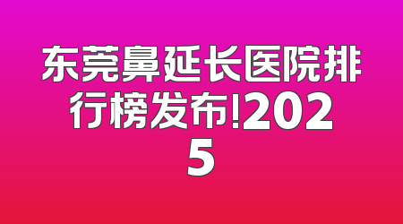 东莞鼻延长医院排行榜发布!2025