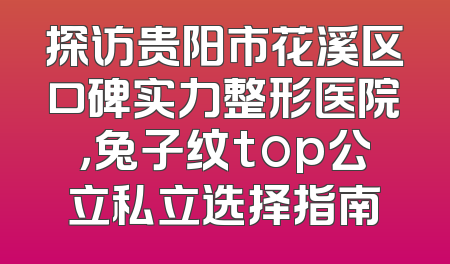 探访贵阳市花溪区口碑实力整形医院，兔子纹top公立私立选择指南