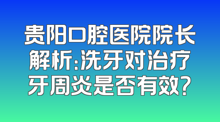 贵阳口腔医院院长解析：洗牙对治疗牙周炎是否有效？