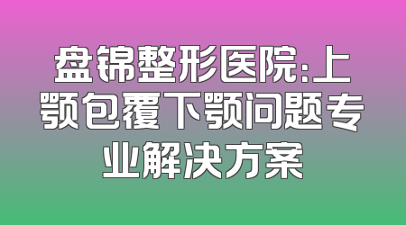 盘锦整形医院：上颚包覆下颚问题专业解决方案