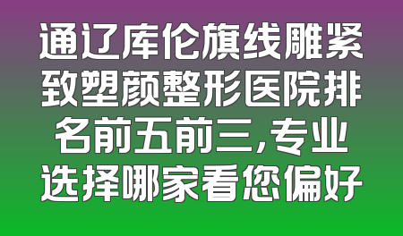 通辽库伦旗线雕紧致塑颜整形医院排名前五前三，专业选择哪家看您偏好