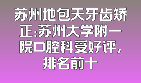 苏州地包天牙齿矫正：苏州大学附一院口腔科受好评，排名前十