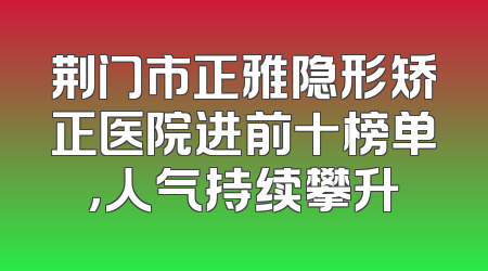 荆门市正雅隐形矫正医院进前十榜单，人气持续攀升