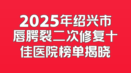 2025年绍兴市唇腭裂二次修复十佳医院榜单揭晓