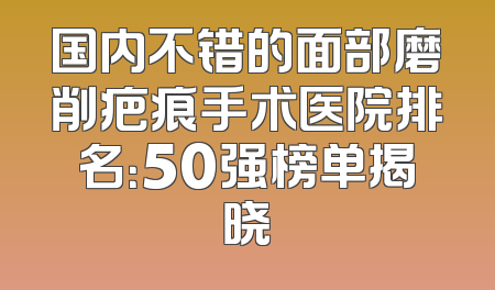 国内不错的面部磨削疤痕手术医院排名：50强榜单揭晓