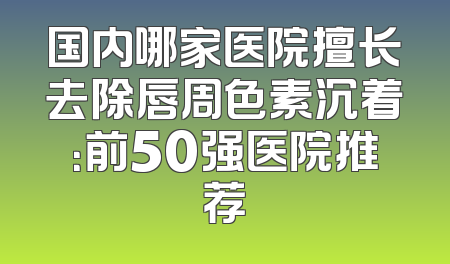 国内哪家医院擅长去除唇周色素沉着：前50强医院推荐