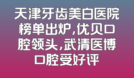 天津牙齿美白医院榜单出炉，优贝口腔领头，武清医博口腔受好评