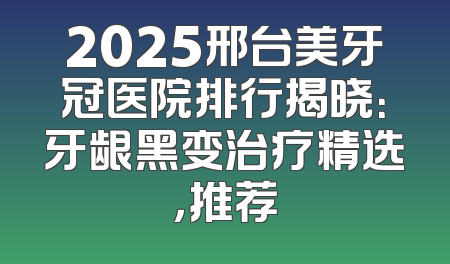 2025邢台美牙冠医院排行揭晓：牙龈黑变治疗精选，推荐