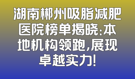 湖南郴州吸脂减肥医院榜单揭晓：本地机构领跑，展现卓越实力！